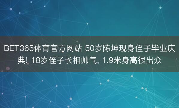 BET365体育官方网站 50岁陈坤现身侄子毕业庆典! 18岁侄子长相帅气， 1.9米身高很出众
