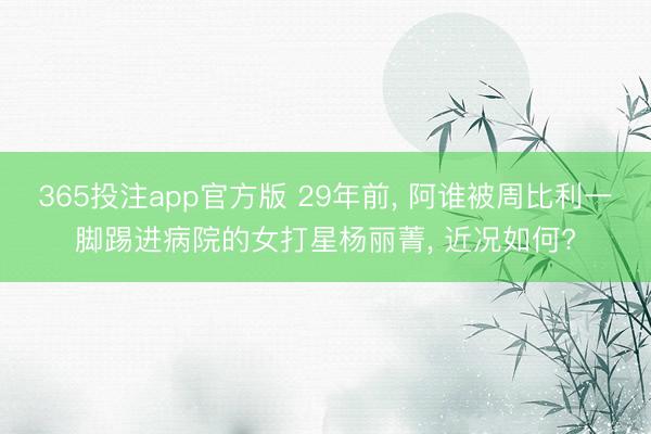 365投注app官方版 29年前， 阿谁被周比利一脚踢进病院的女打星杨丽菁， 近况如何?