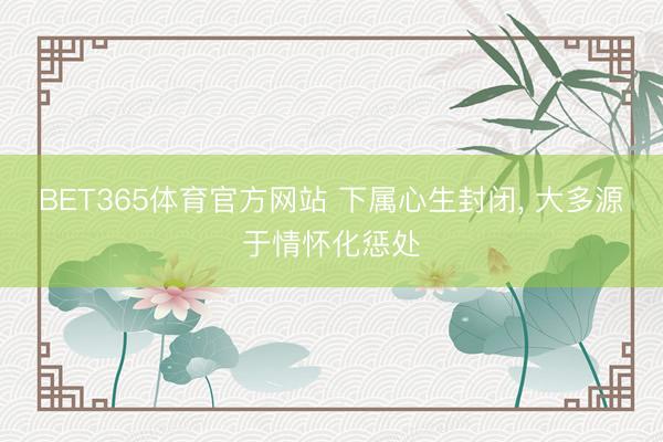 BET365体育官方网站 下属心生封闭， 大多源于情怀化惩处
