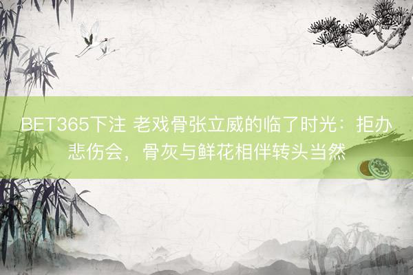 BET365下注 老戏骨张立威的临了时光:拒办悲伤会,骨灰与鲜花相伴转头当然
