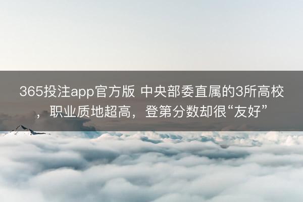 365投注app官方版 中央部委直属的3所高校，职业质地超高，登第分数却很“友好”