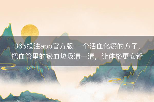 365投注app官方版 一个活血化瘀的方子，把血管里的瘀血垃圾清一清，让体格更安谧