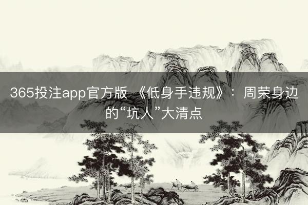 365投注app官方版 《低身手违规》：周荣身边的“坑人”大清点