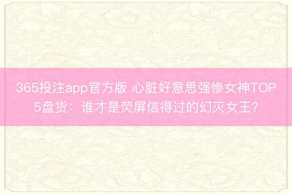 365投注app官方版 心脏好意思强惨女神TOP5盘货:谁才是荧屏信得过的幻灭女王?