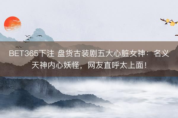 BET365下注 盘货古装剧五大心脏女神：名义天神内心妖怪，网友直呼太上面！