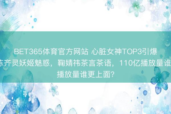 BET365体育官方网站 心脏女神TOP3引爆全网！陈齐灵妖姬魅惑，鞠婧祎茶言茶语，110亿播放量谁更上面？