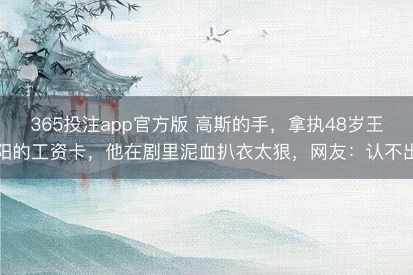 365投注app官方版 高斯的手,拿执48岁王阳的工资卡,他在剧里泥血扒衣太狠,网友:认不出