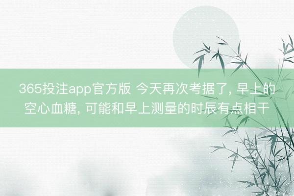 365投注app官方版 今天再次考据了， 早上的空心血糖， 可能和早上测量的时辰有点相干