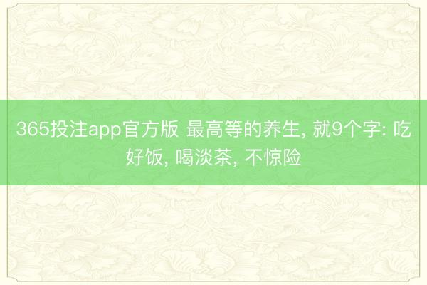 365投注app官方版 最高等的养生, 就9个字: 吃好饭, 喝淡茶, 不惊险