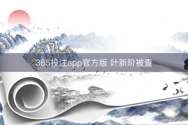 365投注app官方版 叶新阶被查