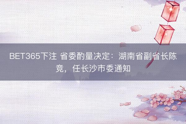 BET365下注 省委酌量决定：湖南省副省长陈竞，任长沙市委通知