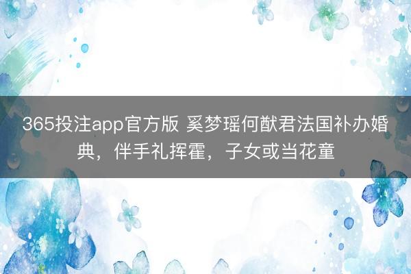 365投注app官方版 奚梦瑶何猷君法国补办婚典，伴手礼挥霍，子女或当花童