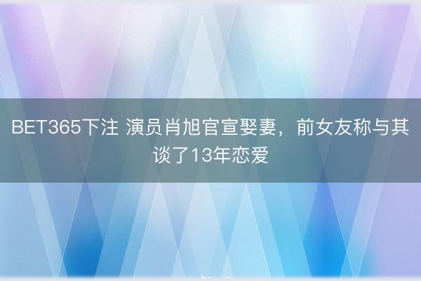 BET365下注 演员肖旭官宣娶妻，前女友称与其谈了13年恋爱