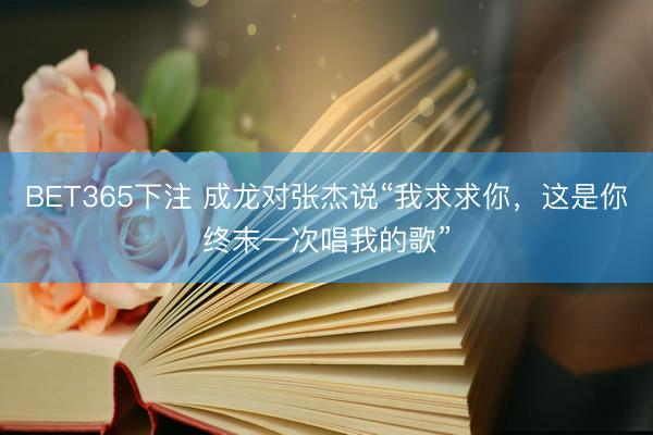 BET365下注 成龙对张杰说“我求求你，这是你终末一次唱我的歌”