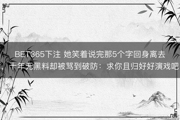 BET365下注 她笑着说完那5个字回身离去，十年无黑料却被骂到破防：求你且归好好演戏吧