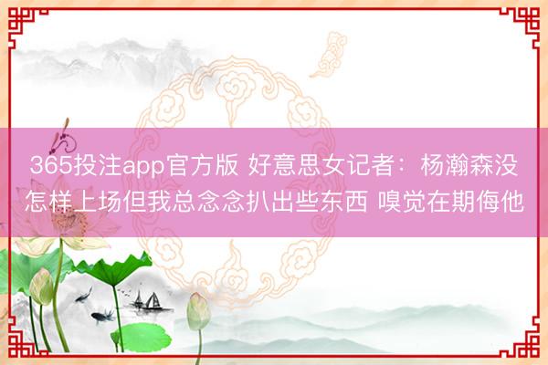 365投注app官方版 好意思女记者:杨瀚森没怎样上场但我总念念扒出些东西 嗅觉在期侮他