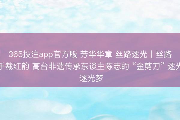365投注app官方版 芳华华章 丝路逐光丨丝路巧手裁红韵 高台非遗传承东谈主陈志的 “金剪刀” 逐光梦