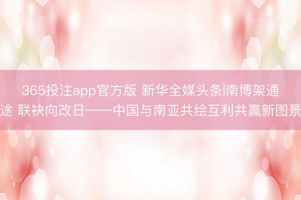 365投注app官方版 新华全媒头条|南博架通途 联袂向改日——中国与南亚共绘互利共赢新图景