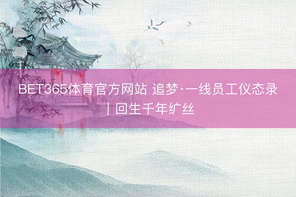 BET365体育官方网站 追梦·一线员工仪态录｜回生千年纩丝