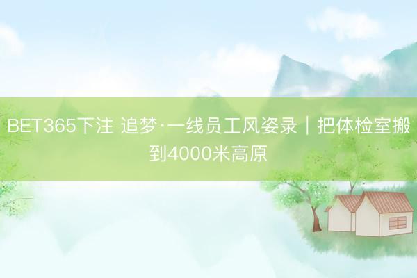 BET365下注 追梦·一线员工风姿录｜把体检室搬到4000米高原
