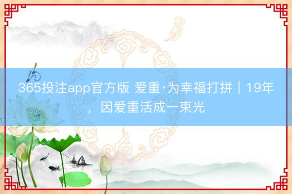 365投注app官方版 爱重·为幸福打拼｜19年，因爱重活成一束光