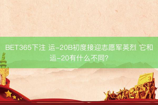 BET365下注 运-20B初度接迎志愿军英烈 它和运-20有什么不同？