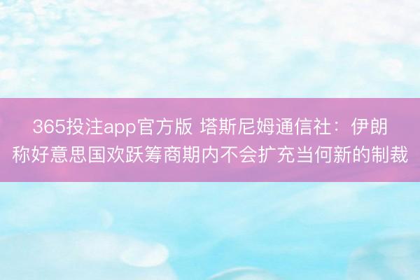 365投注app官方版 塔斯尼姆通信社：伊朗称好意思国欢跃筹商期内不会扩充当何新的制裁