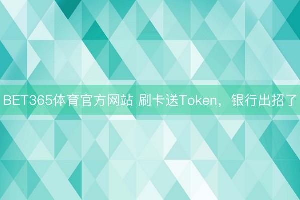 BET365体育官方网站 刷卡送Token，银行出招了