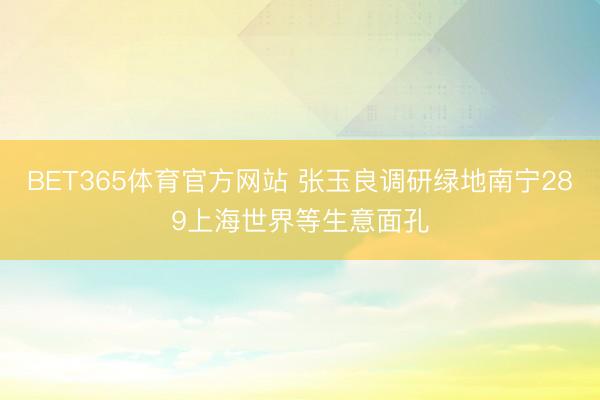 BET365体育官方网站 张玉良调研绿地南宁289上海世界等生意面孔