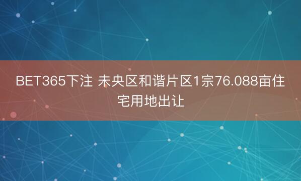 BET365下注 未央区和谐片区1宗76.088亩住宅用地出让