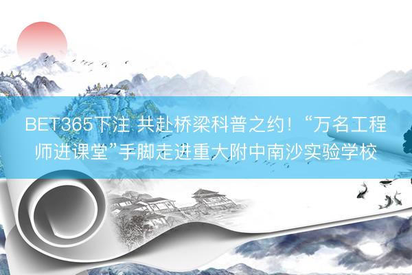 BET365下注 共赴桥梁科普之约!“万名工程师进课堂”手脚走进重大附中南沙实验学校