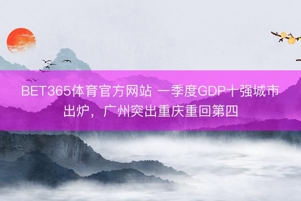 BET365体育官方网站 一季度GDP十强城市出炉，广州突出重庆重回第四