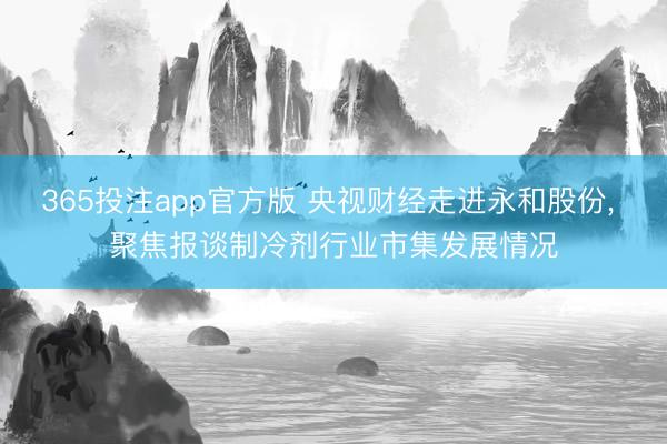 365投注app官方版 央视财经走进永和股份， 聚焦报谈制冷剂行业市集发展情况