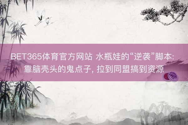 BET365体育官方网站 水瓶娃的“逆袭”脚本: 靠脑壳头的鬼点子， 拉到同盟搞到资源